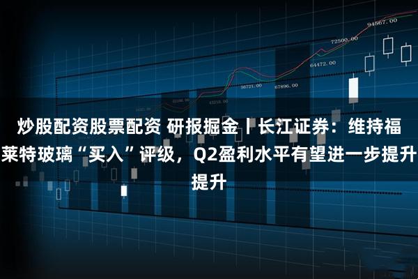 炒股配资股票配资 研报掘金丨长江证券：维持福莱特玻璃“买入”评级，Q2盈利水平有望进一步提升