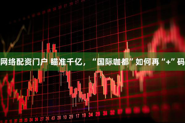 网络配资门户 瞄准千亿，“国际咖都”如何再“+”码
