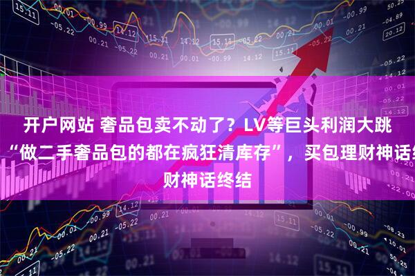 开户网站 奢品包卖不动了？LV等巨头利润大跳水！“做二手奢品包的都在疯狂清库存”，买包理财神话终结