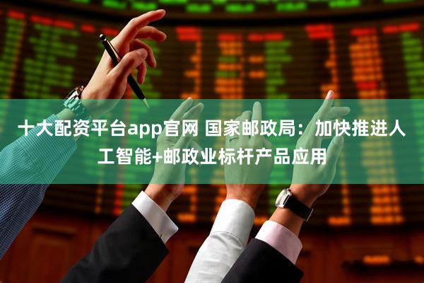 十大配资平台app官网 国家邮政局：加快推进人工智能+邮政业标杆产品应用