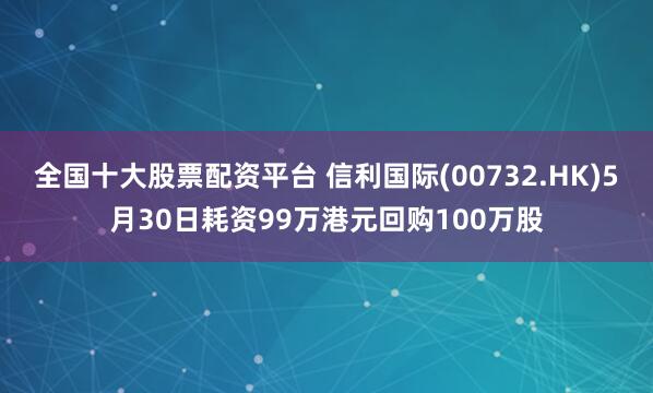 全国十大股票配资平台 信利国际(00732.HK)5月30日耗资99万港元回购100万股