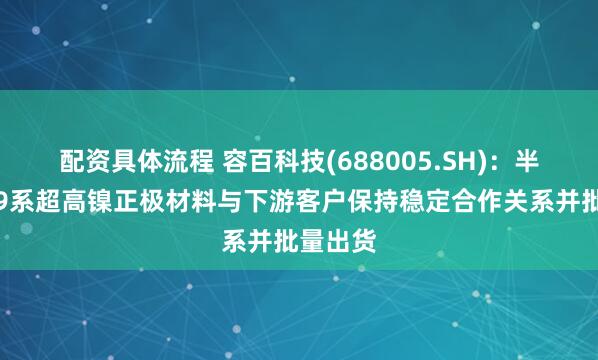 配资具体流程 容百科技(688005.SH)：半固态用9系超高镍正极材料与下游客户保持稳定合作关系并批量出货