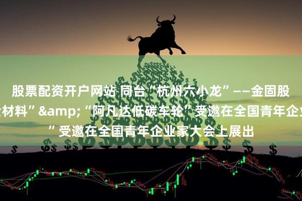 股票配资开户网站 同台“杭州六小龙”——金固股份“阿凡达合金材料”&“阿凡达低碳车轮”受邀在全国青年企业家大会上展出