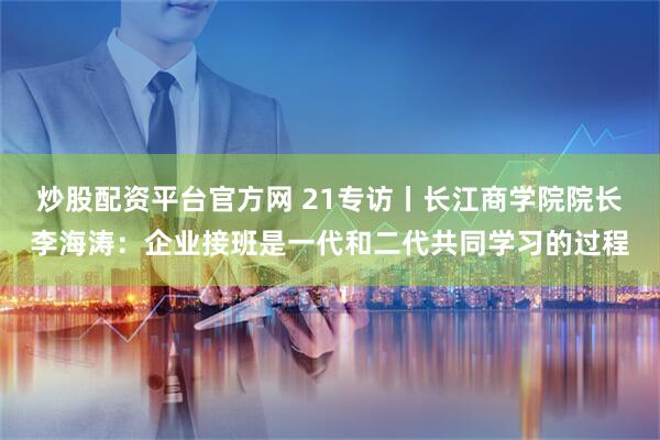 炒股配资平台官方网 21专访丨长江商学院院长李海涛：企业接班是一代和二代共同学习的过程