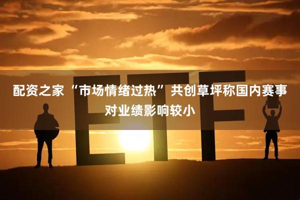 配资之家 “市场情绪过热” 共创草坪称国内赛事对业绩影响较小