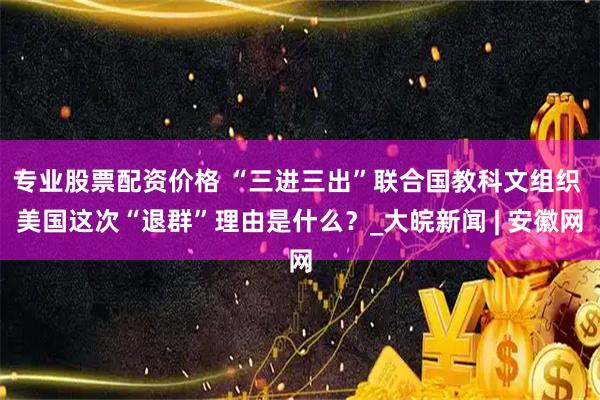 专业股票配资价格 “三进三出”联合国教科文组织 美国这次“退群”理由是什么？_大皖新闻 | 安徽网