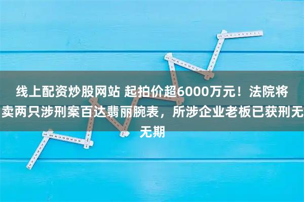 线上配资炒股网站 起拍价超6000万元！法院将拍卖两只涉刑案百达翡丽腕表，所涉企业老板已获刑无期