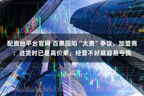 配资台平台官网 百果园陷“太贵”争议，加盟商：进货时已是高价果，经营不好就容易亏损