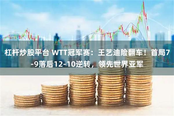 杠杆炒股平台 WTT冠军赛：王艺迪险翻车！首局7-9落后12-10逆转，领先世界亚军